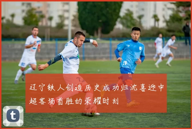 辽宁铁人创造历史成功归沈喜迎中超客场首胜的荣耀时刻