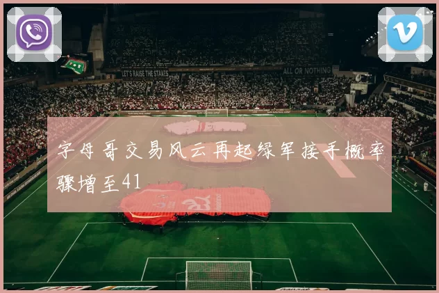 字母哥交易风云再起绿军接手概率骤增至41