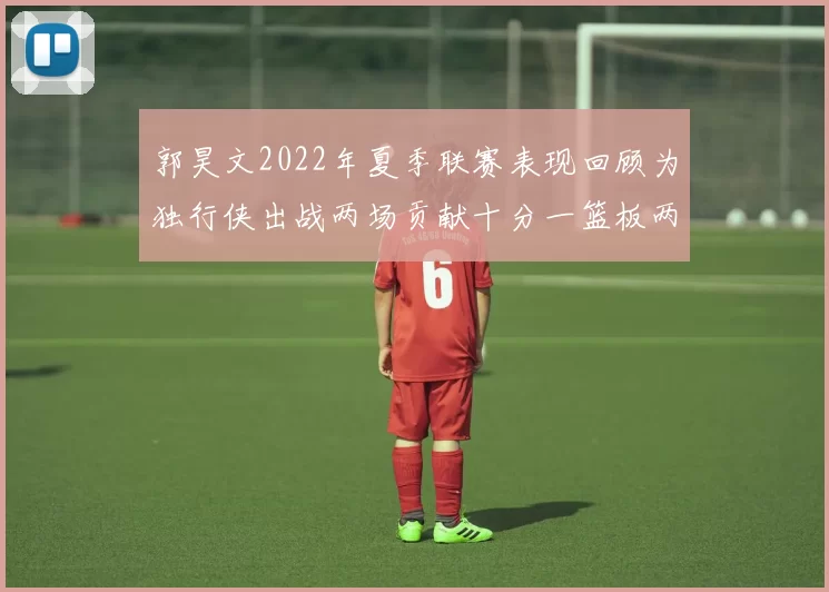 郭昊文2022年夏季联赛表现回顾为独行侠出战两场贡献十分一篮板两助攻