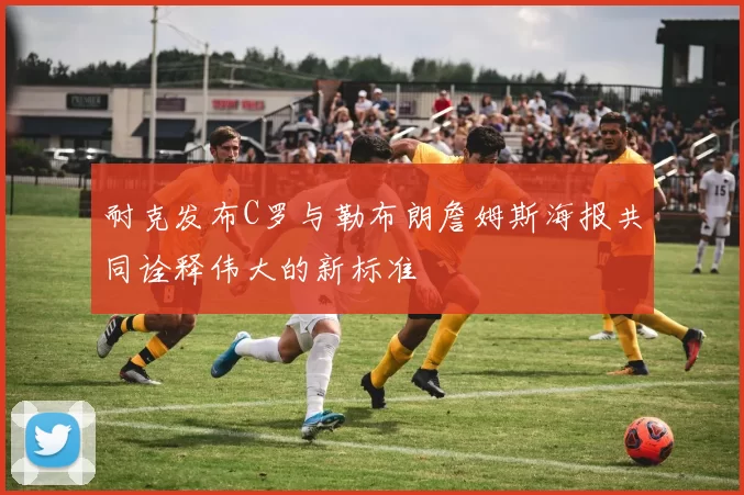 耐克发布C罗与勒布朗詹姆斯海报共同诠释伟大的新标准