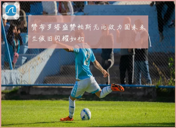 赞布罗塔盛赞帕斯无论效力国米米兰依旧闪耀如初