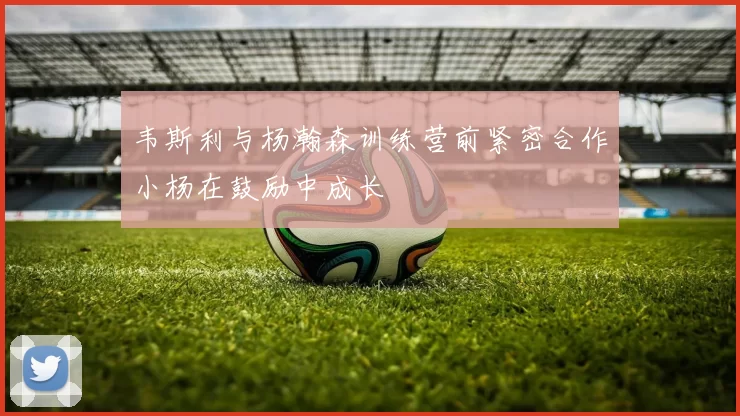 韦斯利与杨瀚森训练营前紧密合作小杨在鼓励中成长