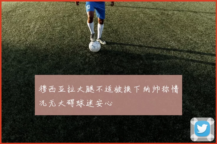 穆西亚拉大腿不适被换下纳帅称情况无大碍球迷安心