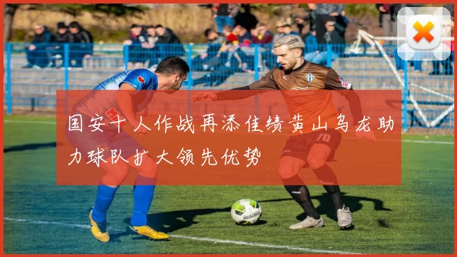 国安十人作战再添佳绩黄山乌龙助力球队扩大领先优势