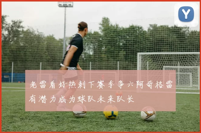 老雷看好热刺下赛季争六阿奇格雷有潜力成为球队未来队长