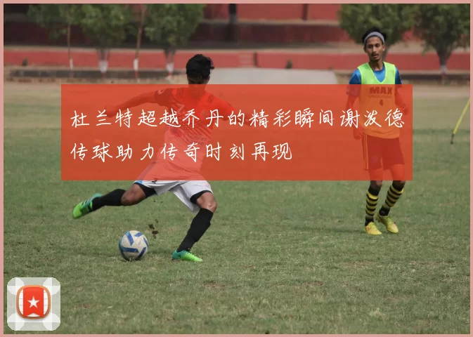 杜兰特超越乔丹的精彩瞬间谢泼德传球助力传奇时刻再现