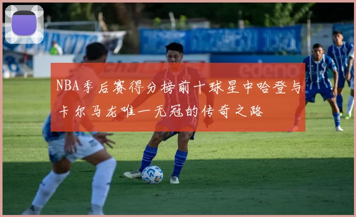 NBA季后赛得分榜前十球星中哈登与卡尔马龙唯一无冠的传奇之路