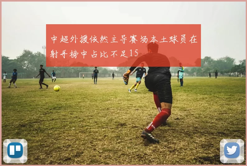 中超外援依然主导赛场本土球员在射手榜中占比不足15