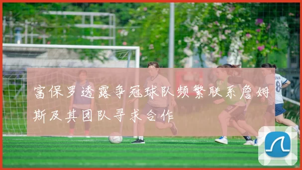 富保罗透露争冠球队频繁联系詹姆斯及其团队寻求合作
