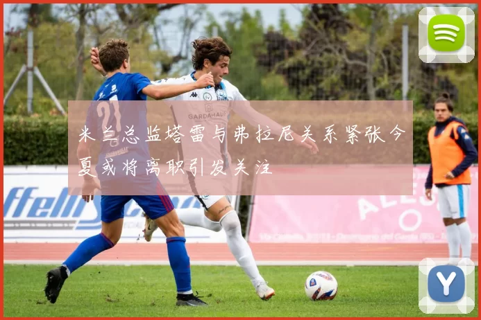 米兰总监塔雷与弗拉尼关系紧张今夏或将离职引发关注