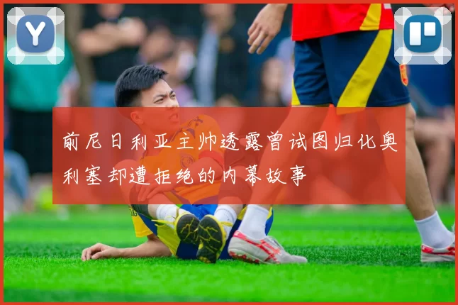 前尼日利亚主帅透露曾试图归化奥利塞却遭拒绝的内幕故事
