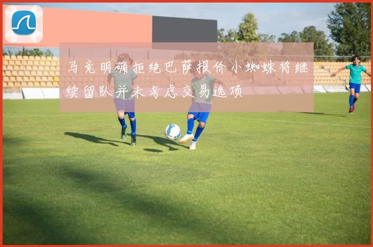 马竞明确拒绝巴萨报价小蜘蛛将继续留队并未考虑交易选项