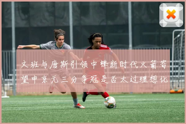 文班与唐斯引领中锋新时代火箭寄望申京无三分争冠是否太过理想化