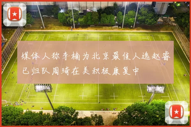 媒体人称李楠为北京最佳人选赵睿已归队周琦在美积极康复中