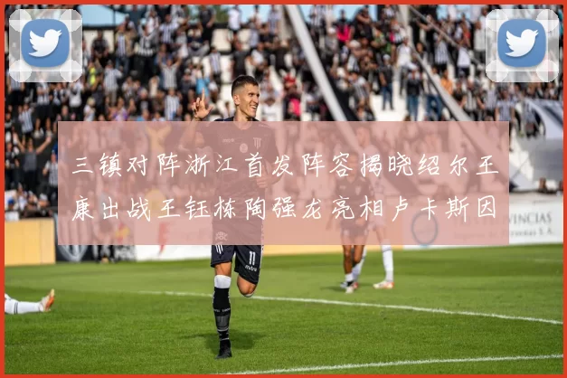 三镇对阵浙江首发阵容揭晓绍尔王康出战王钰栋陶强龙亮相卢卡斯因伤缺席