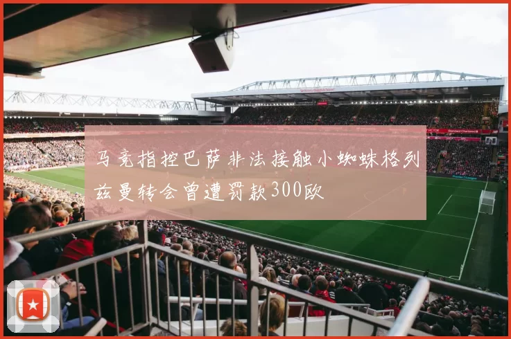 马竞指控巴萨非法接触小蜘蛛格列兹曼转会曾遭罚款300欧