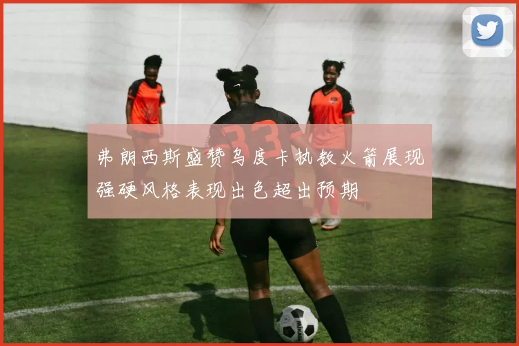 弗朗西斯盛赞乌度卡执教火箭展现强硬风格表现出色超出预期