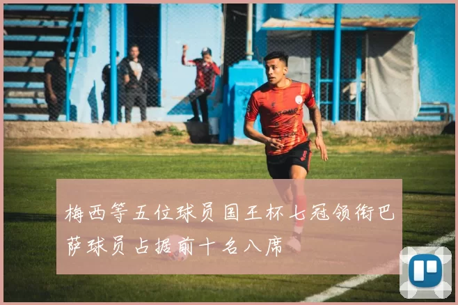 梅西等五位球员国王杯七冠领衔巴萨球员占据前十名八席