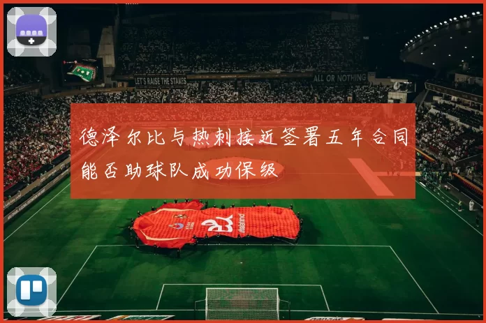 德泽尔比与热刺接近签署五年合同能否助球队成功保级