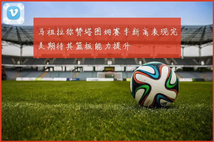 马祖拉称赞塔图姆赛季新高表现完美期待其篮板能力提升