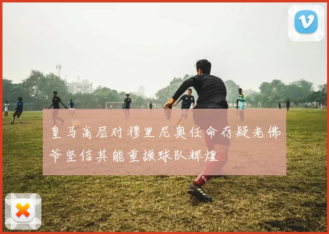 皇马高层对穆里尼奥任命存疑老佛爷坚信其能重振球队辉煌