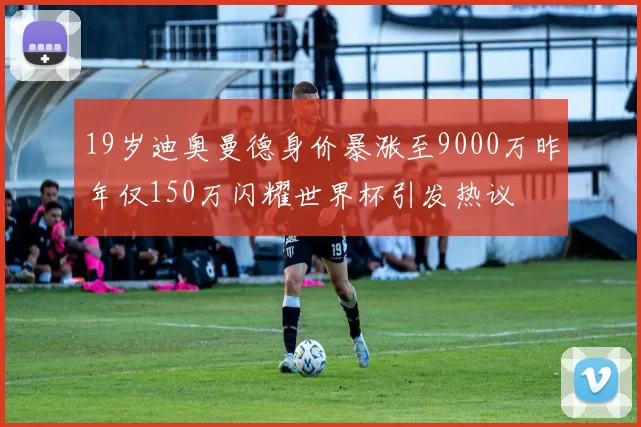 19岁迪奥曼德身价暴涨至9000万昨年仅150万闪耀世界杯引发热议